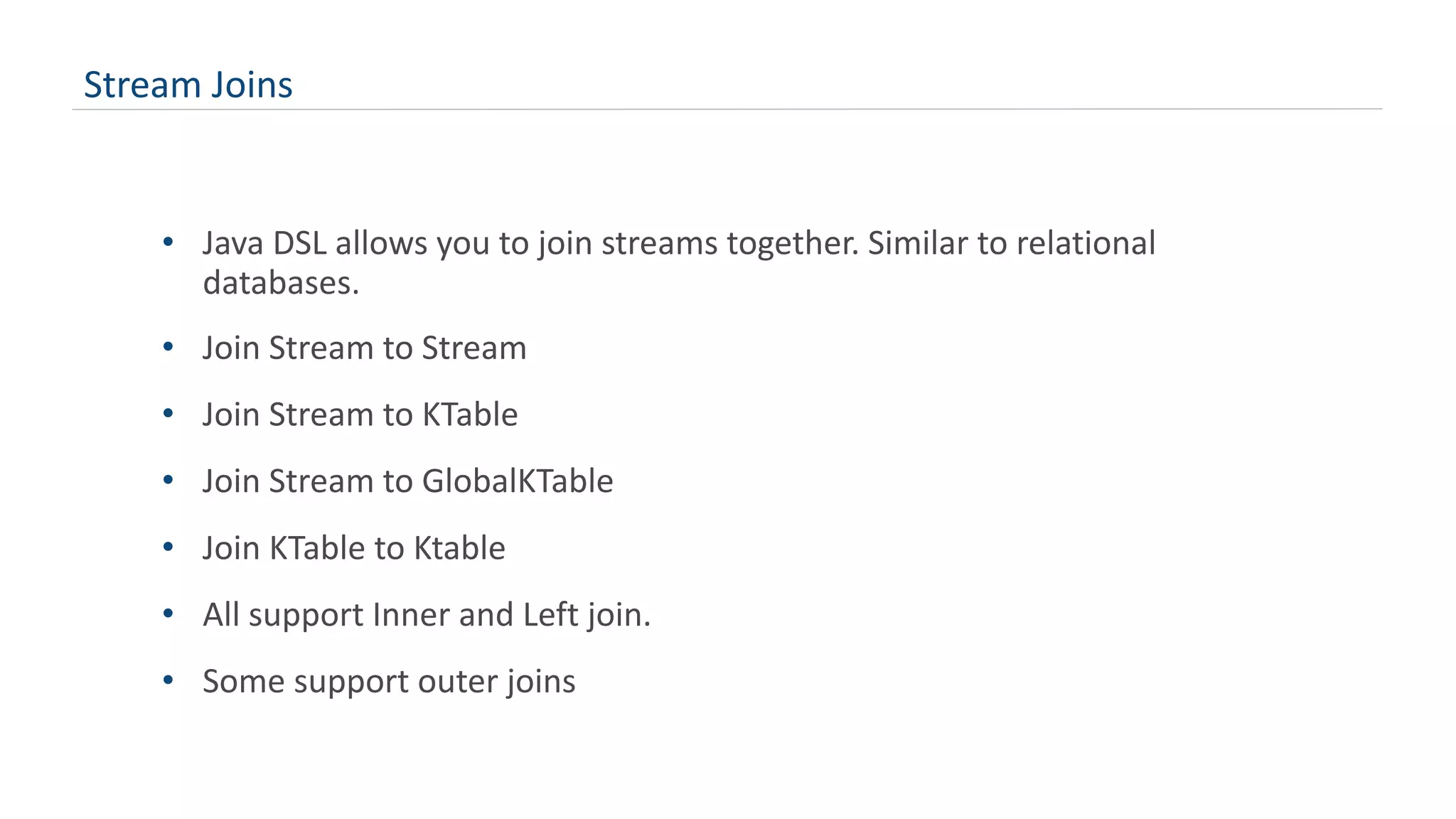Stream Joins
• Java DSL allows you to join streams together. Similar to relational
databases.
• Join Stream to Stream
• Join Stream to KTable
• Join Stream to GlobalKTable
• Join KTable to Ktable
• All support Inner and Left join.
• Some support outer joins
 