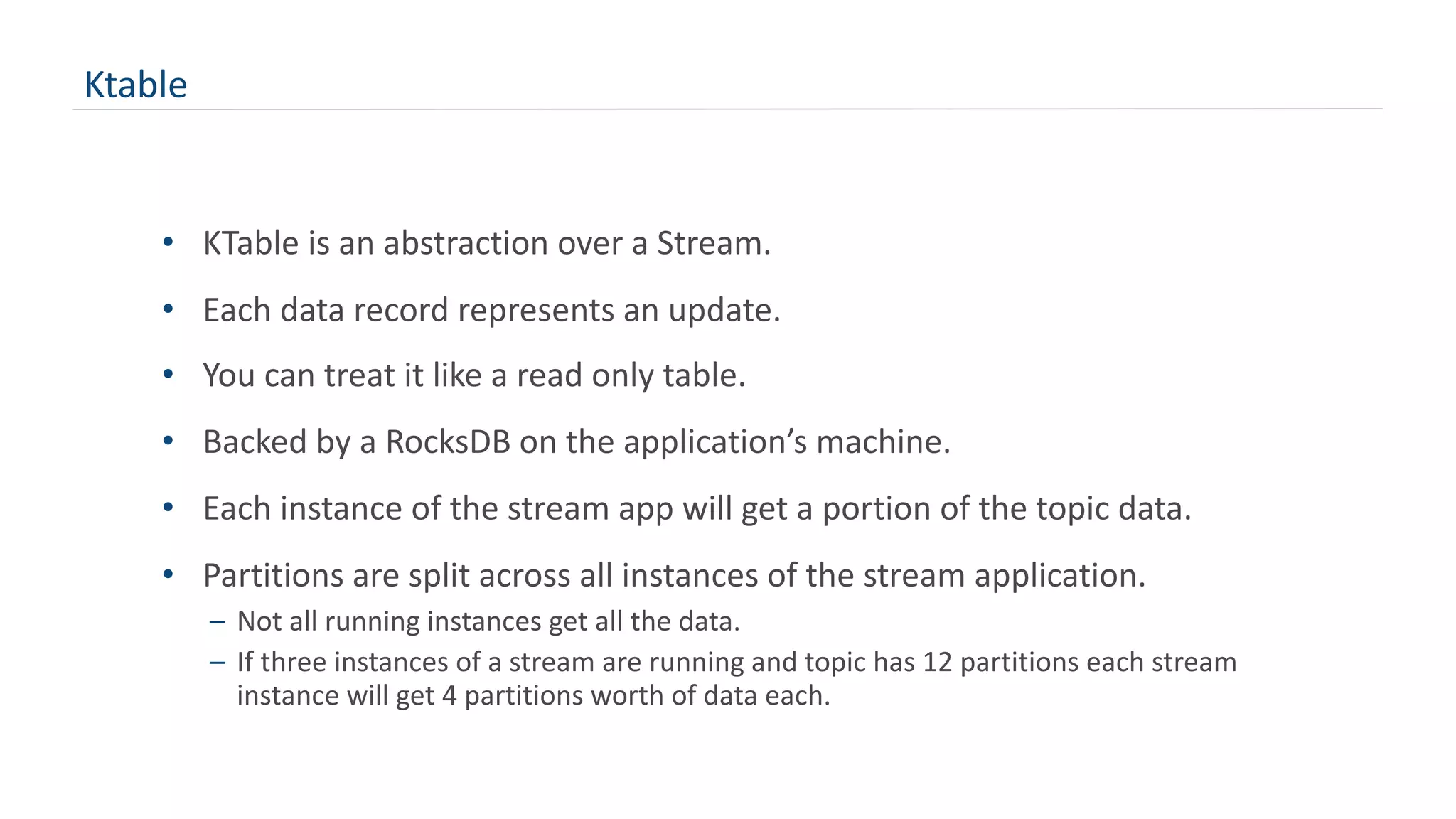Ktable
• KTable is an abstraction over a Stream.
• Each data record represents an update.
• You can treat it like a read only table.
• Backed by a RocksDB on the application’s machine.
• Each instance of the stream app will get a portion of the topic data.
• Partitions are split across all instances of the stream application.
– Not all running instances get all the data.
– If three instances of a stream are running and topic has 12 partitions each stream
instance will get 4 partitions worth of data each.
 