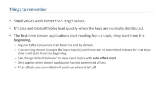 Things to remember
• Small values work better than larger values.
• KTables and GlobalKTables load quickly when the keys are normally distributed.
• The first-time stream applications start reading from a topic, they start from the
beginning.
– Regular Kafka Consumers start from the end by default.
– If an existing stream changes the input topic(s) and there are no committed indexes for that topic
then it will start from the beginning.
– Can change default behavior for new input topics with auto.offset.reset
– Only applies when stream application has not committed offsets
– After offsets are committed will continue where it left off
 