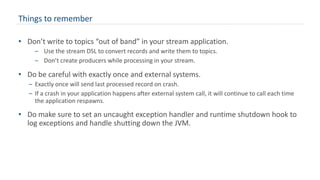 Things to remember
• Don’t write to topics “out of band” in your stream application.
– Use the stream DSL to convert records and write them to topics.
– Don’t create producers while processing in your stream.
• Do be careful with exactly once and external systems.
– Exactly once will send last processed record on crash.
– If a crash in your application happens after external system call, it will continue to call each time
the application respawns.
• Do make sure to set an uncaught exception handler and runtime shutdown hook to
log exceptions and handle shutting down the JVM.
 