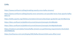Links
https://www.confluent.io/blog/enabling-exactly-once-kafka-streams/
https://www.confluent.io/blog/exactly-once-semantics-are-possible-heres-how-apache-kafka-
does-it/
https://kafka.apache.org/20/documentation/streams/developer-guide/dsl-api.html#joining
https://docs.confluent.io/platform/current/streams/concepts.html#ktable
https://docs.confluent.io/platform/current/streams/concepts.html#globalktable
https://medium.com/xebia-france/kafka-streams-co-partitioning-requirements-illustrated-
2033f686b19c
https://confluence.nml.com/display/SRE/Kafka+Streams%3A+auto.offset.reset
 