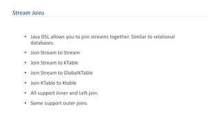 Stream Joins
• Java DSL allows you to join streams together. Similar to relational
databases.
• Join Stream to Stream
• Join Stream to KTable
• Join Stream to GlobalKTable
• Join KTable to Ktable
• All support Inner and Left join.
• Some support outer joins
 