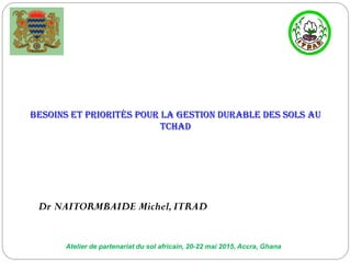 Atelier de partenariat du sol africain, 20-22 mai 2015, Accra, Ghana
Besoins et priorités pour la gestion durable des sols au
Tchad
Dr NAITORMBAIDE Michel,ITRAD
 