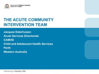 THE ACUTE COMMUNITY
INTERVENTION TEAM
Jacques Esterhuizen
Acute Services Directorate
CAMHS
Child and Adolescent Health Services
Perth
Western Australia
 