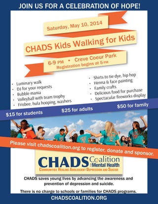 CHADS saves young lives by advancing the awareness and
prevention of depression and suicide.
There is no charge to schools or families for CHADS programs.
CHADS Kids Walking for Kids
Saturday, May 10, 2014
6-9 PM
Registration begins at 5 PM• Creve Coeur Park
•	 Luminary walk
•	 DJ for your requests
•	 Bubble mania
•	 Volleyball with team trophy
•	 Frisbee, hula hooping, washers
•	 Shirts to tie dye, hip hop
•	 Henna & face painting
•	 Family crafts
•	 Delicious food for purchase
•	 Spectacular fireworks display
CHADSCOALITION.ORG
JOIN US FOR A CELEBRATION OF HOPE!
$15 for students			 $25 for adults			 $50 for family	
Please visit chadscoalition.org to register, donate and sponsor.
 