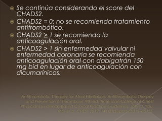  Se continúa considerando el score del
CHADS2.
 CHADS2 = 0: no se recomienda tratamiento
antitrombótico.
 CHADS2 > 1 se recomienda la
anticoagulación oral.
 CHADS2 > 1 sin enfermedad valvular ni
enfermedad coronaria se recomienda
anticoagulación oral con dabigatrán 150
mg bid en lugar de anticoagulación con
dicumarínicos.
 