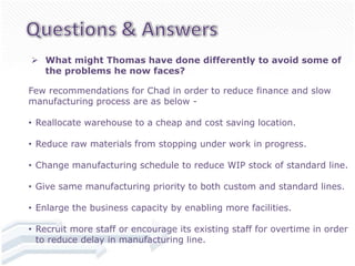  What might Thomas have done differently to avoid some of
  the problems he now faces?

Few recommendations for Chad in order to reduce finance and slow
manufacturing process are as below -

• Reallocate warehouse to a cheap and cost saving location.

• Reduce raw materials from stopping under work in progress.

• Change manufacturing schedule to reduce WIP stock of standard line.

• Give same manufacturing priority to both custom and standard lines.

• Enlarge the business capacity by enabling more facilities.

• Recruit more staff or encourage its existing staff for overtime in order
  to reduce delay in manufacturing line.
 
