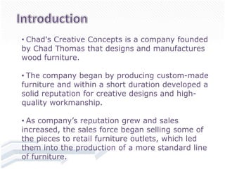 • Chad's Creative Concepts is a company founded
by Chad Thomas that designs and manufactures
wood furniture.

• The company began by producing custom-made
furniture and within a short duration developed a
solid reputation for creative designs and high-
quality workmanship.

• As company’s reputation grew and sales
increased, the sales force began selling some of
the pieces to retail furniture outlets, which led
them into the production of a more standard line
of furniture.
 