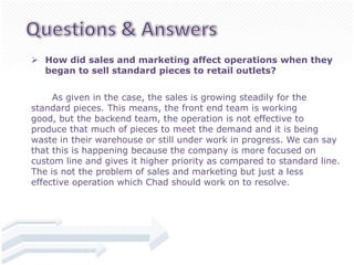  How did sales and marketing affect operations when they
  began to sell standard pieces to retail outlets?


     As given in the case, the sales is growing steadily for the
standard pieces. This means, the front end team is working
good, but the backend team, the operation is not effective to
produce that much of pieces to meet the demand and it is being
waste in their warehouse or still under work in progress. We can say
that this is happening because the company is more focused on
custom line and gives it higher priority as compared to standard line.
The is not the problem of sales and marketing but just a less
effective operation which Chad should work on to resolve.
 