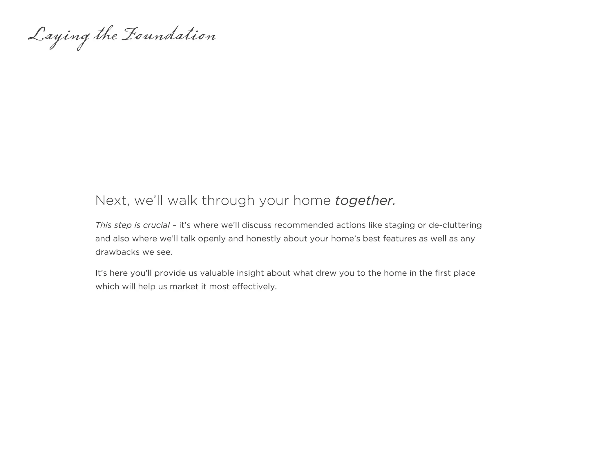 Next, we’ll walk through your home together.
Laying the Foundation
This step is crucial – it’s where we’ll discuss recommended actions like staging or de-cluttering
and also where we’ll talk openly and honestly about your home’s best features as well as any
drawbacks we see.
It’s here you’ll provide us valuable insight about what drew you to the home in the first place
which will help us market it most effectively.
 