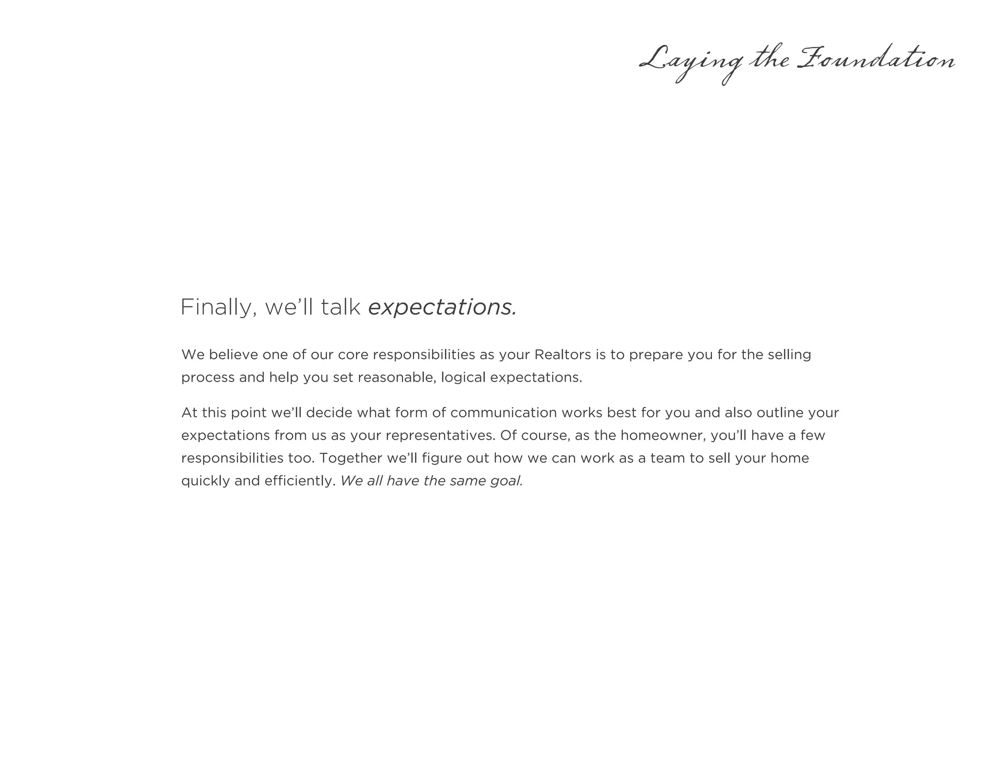 Finally, we’ll talk expectations.
Laying the Foundation
We believe one of our core responsibilities as your Realtors is to prepare you for the selling
process and help you set reasonable, logical expectations.
At this point we’ll decide what form of communication works best for you and also outline your
expectations from us as your representatives. Of course, as the homeowner, you’ll have a few
responsibilities too. Together we’ll figure out how we can work as a team to sell your home
quickly and efficiently. We all have the same goal.
 