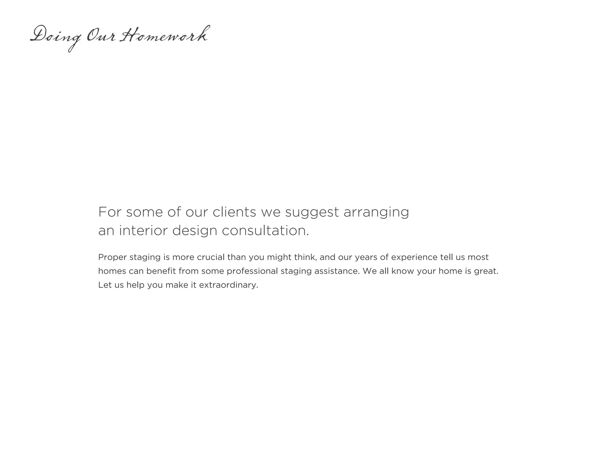 For some of our clients we suggest arranging
an interior design consultation.
Doing Our Homework
Proper staging is more crucial than you might think, and our years of experience tell us most
homes can benefit from some professional staging assistance. We all know your home is great.
Let us help you make it extraordinary.
 