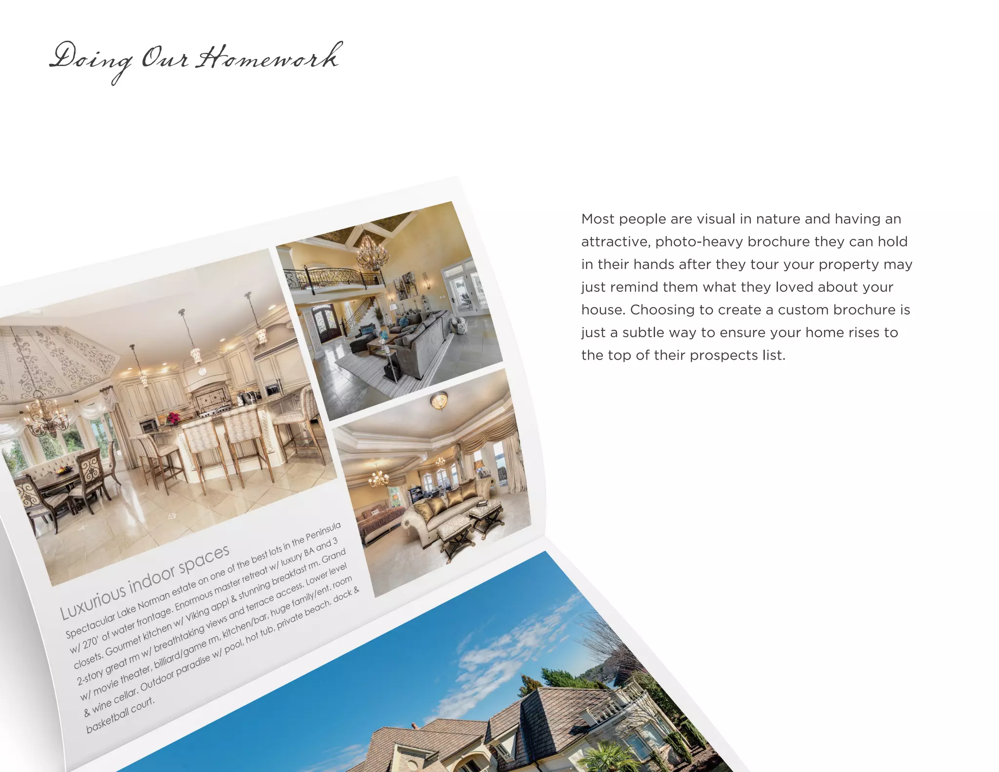 Most people are visual in nature and having an
attractive, photo-heavy brochure they can hold
in their hands after they tour your property may
just remind them what they loved about your
house. Choosing to create a custom brochure is
just a subtle way to ensure your home rises to
the top of their prospects list.
Doing Our Homework
 