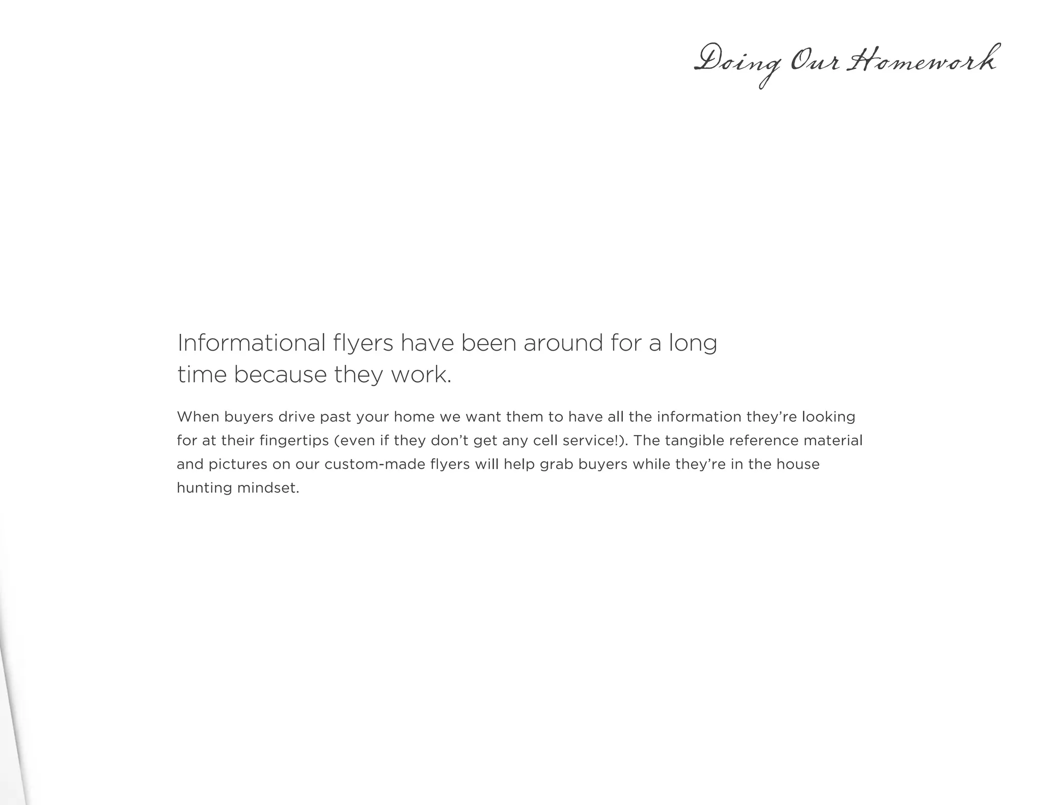 Informational flyers have been around for a long
time because they work.
Doing Our Homework
When buyers drive past your home we want them to have all the information they’re looking
for at their fingertips (even if they don’t get any cell service!). The tangible reference material
and pictures on our custom-made flyers will help grab buyers while they’re in the house
hunting mindset.
 