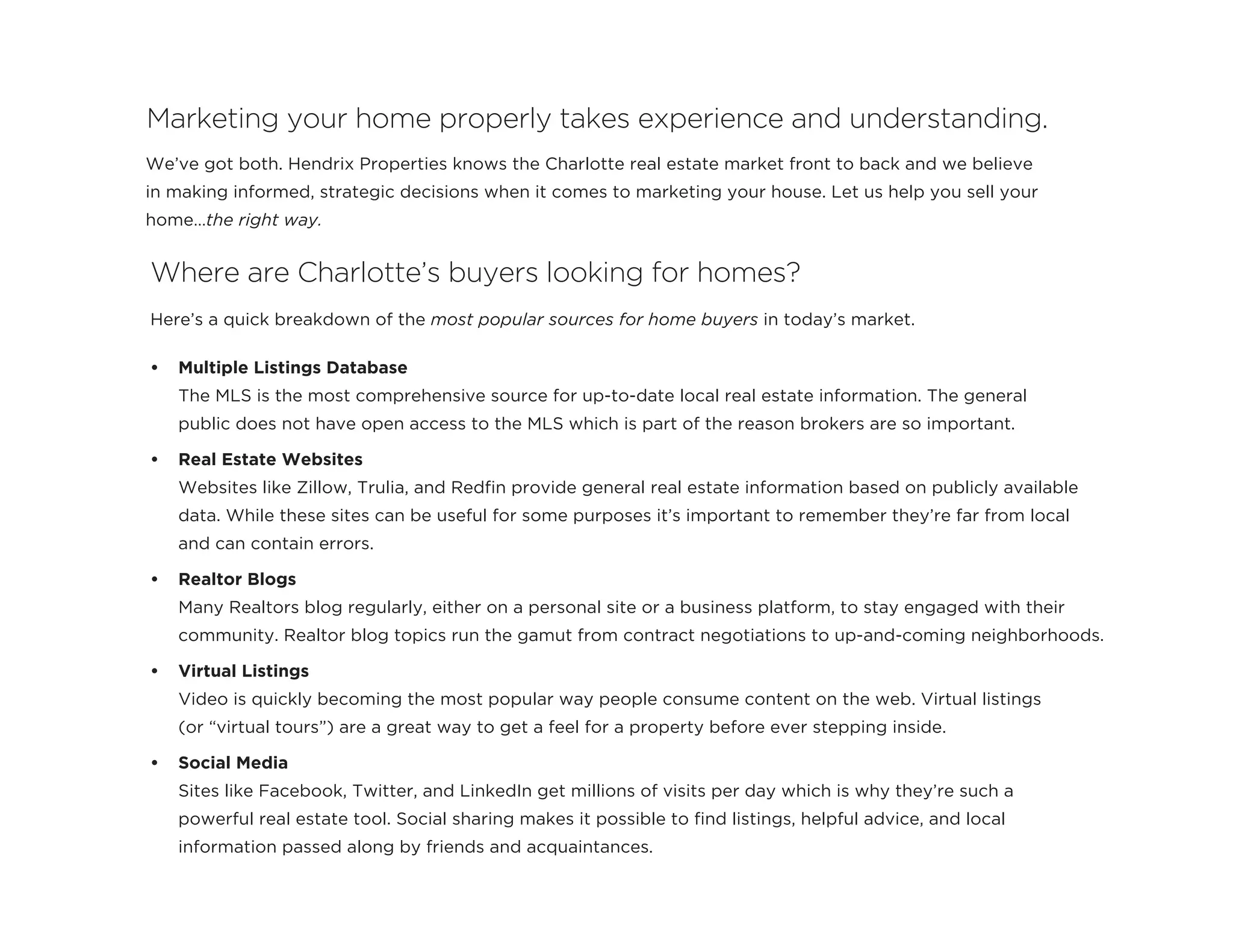 We’ve got both. Hendrix Properties knows the Charlotte real estate market front to back and we believe
in making informed, strategic decisions when it comes to marketing your house. Let us help you sell your
home…the right way.
Marketing your home properly takes experience and understanding.
Here’s a quick breakdown of the most popular sources for home buyers in today’s market.
•	 Multiple Listings Database
The MLS is the most comprehensive source for up-to-date local real estate information. The general
public does not have open access to the MLS which is part of the reason brokers are so important.
•	 Real Estate Websites
Websites like Zillow, Trulia, and Redfin provide general real estate information based on publicly available
data. While these sites can be useful for some purposes it’s important to remember they’re far from local
and can contain errors.
•	 Realtor Blogs
Many Realtors blog regularly, either on a personal site or a business platform, to stay engaged with their
community. Realtor blog topics run the gamut from contract negotiations to up-and-coming neighborhoods.
•	 Virtual Listings
Video is quickly becoming the most popular way people consume content on the web. Virtual listings
(or “virtual tours”) are a great way to get a feel for a property before ever stepping inside.
•	 Social Media
Sites like Facebook, Twitter, and LinkedIn get millions of visits per day which is why they’re such a
powerful real estate tool. Social sharing makes it possible to find listings, helpful advice, and local
information passed along by friends and acquaintances.
Where are Charlotte’s buyers looking for homes?
 