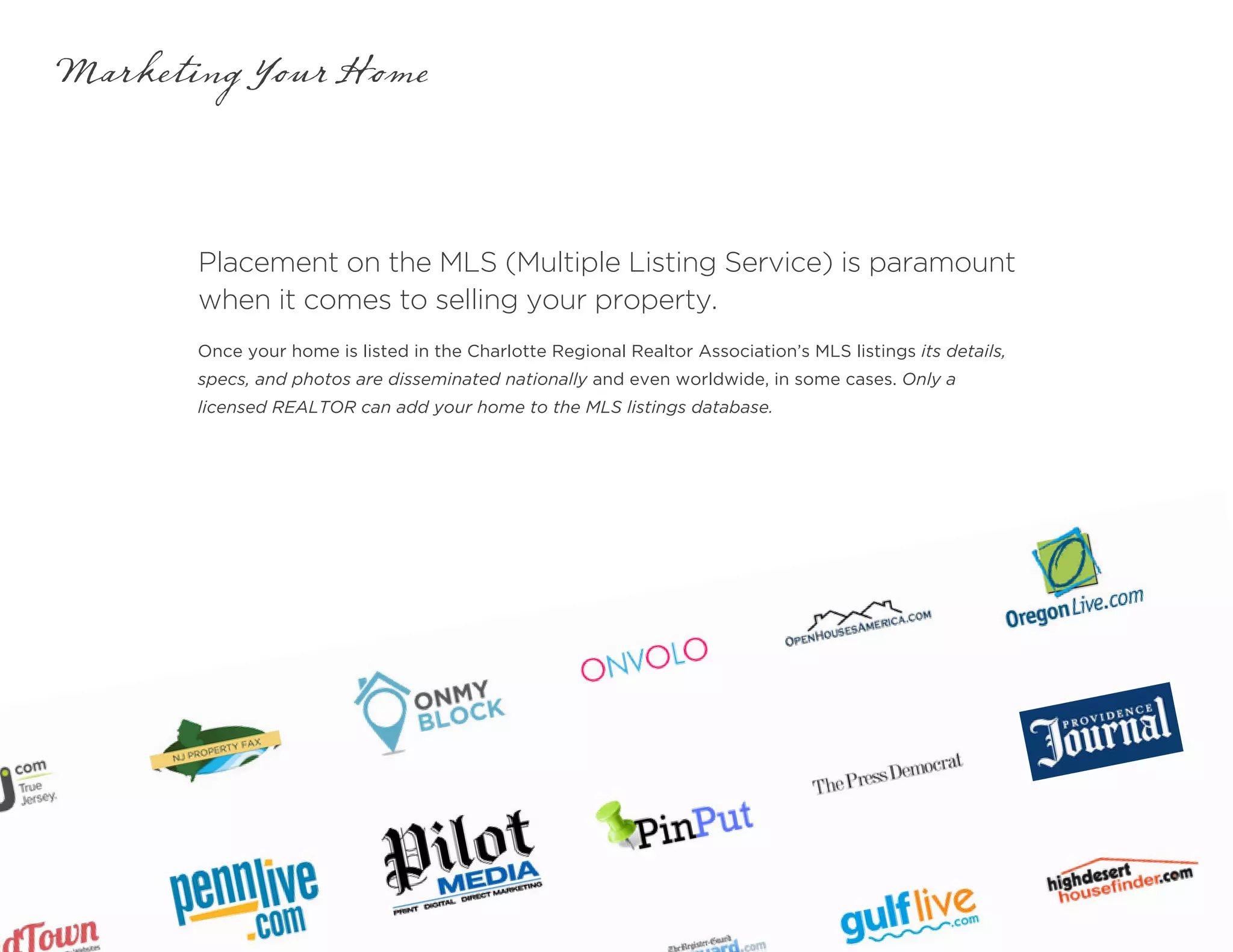 Placement on the MLS (Multiple Listing Service) is paramount
when it comes to selling your property.
Marketing Your Home
Once your home is listed in the Charlotte Regional Realtor Association’s MLS listings its details,
specs, and photos are disseminated nationally and even worldwide, in some cases. Only a
licensed REALTOR can add your home to the MLS listings database.
 