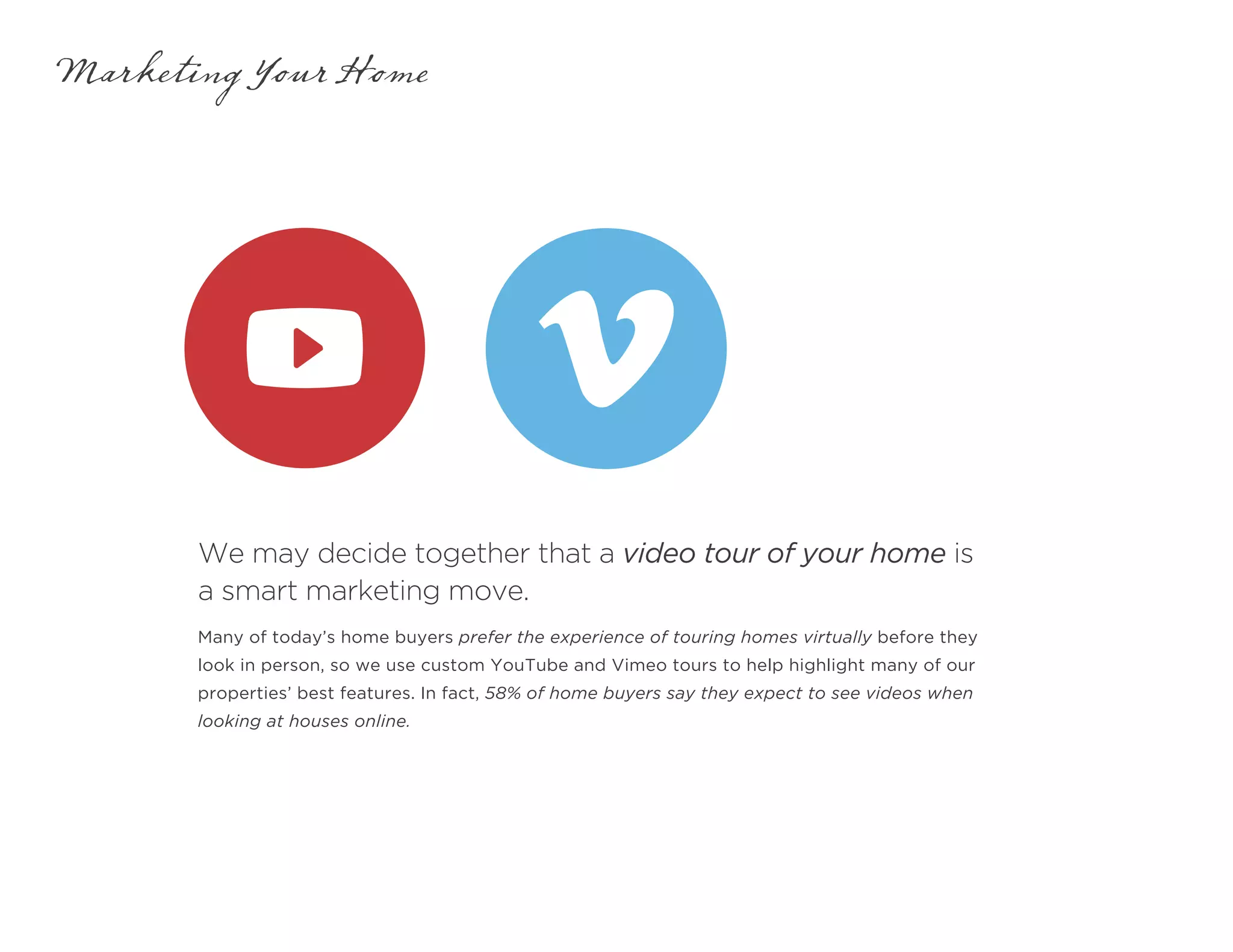 We may decide together that a video tour of your home is
a smart marketing move.
Marketing Your Home
Many of today’s home buyers prefer the experience of touring homes virtually before they
look in person, so we use custom YouTube and Vimeo tours to help highlight many of our
properties’ best features. In fact, 58% of home buyers say they expect to see videos when
looking at houses online.
 