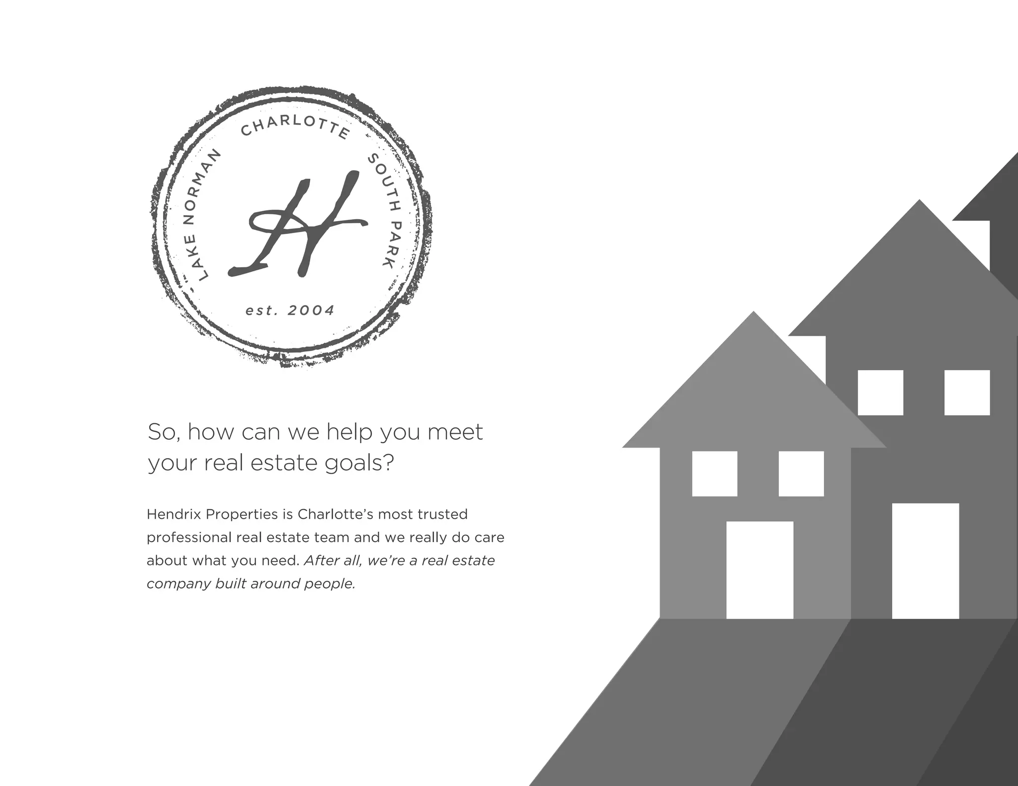 Hendrix Properties is Charlotte’s most trusted
professional real estate team and we really do care
about what you need. After all, we’re a real estate
company built around people.
So, how can we help you meet
your real estate goals?
 