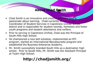 About Chad Smith
• Chad Smith is an innovative and creative educator who is
passionate about learning. Chad currently serves as the
Coordinator of Student Services in Capistrano Unified School
district and is responsible for student records, homeless and foster
youth programs and student attendance and welfare.
• Prior to serving in Capistrano Unified, Chad was the Principal of
South Hills High School.
• He championed a new bell schedule, implemented an RTI
program, started an International Baccalaureate program and
established the Business Enterprise Academy.
• Mr. Smith successfully branded South Hills as a destination high
school. Prior to South Hills, Mr. Smith was the Assistant Principal
at Tustin High School.
http://chadjsmith.org/
 