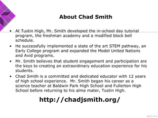 About Chad Smith
• At Tustin High, Mr. Smith developed the in-school day tutorial
program, the freshman academy and a modified block bell
schedule.
• He successfully implemented a state of the art STEM pathway, an
Early College program and expanded the Model United Nations
and Avid programs.
• Mr. Smith believes that student engagement and participation are
the keys to creating an extraordinary education experience for his
students.
• Chad Smith is a committed and dedicated educator with 12 years
of high school experience. Mr. Smith began his career as a
science teacher at Baldwin Park High School and Fullerton High
School before returning to his alma mater, Tustin High.
http://chadjsmith.org/
 