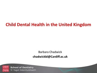 Child Dental Health in the United Kingdom
Barbara Chadwick
chadwickbl@Cardiff.ac.uk
School of Dentistry
Yr Ysgol Ddeintyddiaeth
 