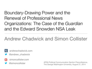 Boundary-Drawing Power and the
Renewal of Professional News
Organizations: The Case of the Guardian
and the Edward Snowden NSA Leak
Andrew Chadwick and Simon Collister
andrewchadwick.com
@andrew_chadwick
APSA Political Communication Section Preconference,
The George Washington University, August 27, 2014
simoncollister.com
@simoncollister
 