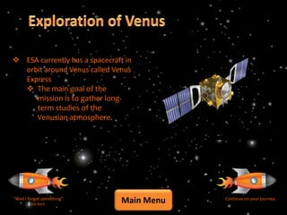  ESA currently has a spacecraft in
  orbit around Venus called Venus
  Express
   The main goal of the
     mission is to gather long-
     term studies of the
     Venusian atmosphere.




“Wait I forgot something”
         Go Back
                                Main Menu   Continue on your journey
 