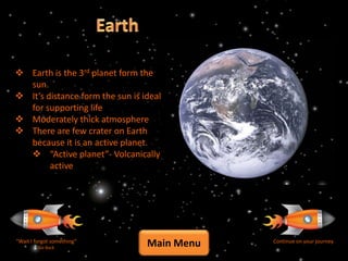  Earth is the 3rd planet form the
  sun.
 It’s distance form the sun is ideal
  for supporting life
 Moderately thick atmosphere
 There are few crater on Earth
  because it is an active planet.
   “Active planet”- Volcanically
        active




“Wait I forgot something”
         Go Back
                                 Main Menu   Continue on your journey
 