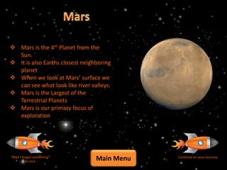  Mars is the 4th Planet from the
  Sun.
 It is also Earths closest neighboring
  planet
 When we look at Mars’ surface we
  can see what look like river valleys.
 Mars is the Largest of the
  Terrestrial Planets
 Mars is our primary focus of
  exploration




“Wait I forgot something”
         Go Back
                                 Main Menu   Continue on your journey
 