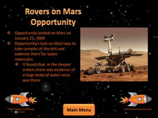  Opportunity landed on Mars on
  January 25, 2004
 Opportunity’s task on Mars was to
  take samples of the dirt and
  examine them for water
  molecules.
   It found that in the deeper
      craters there was evidence of
      a large body of water once
      was there




“Wait I forgot something”
         Go Back
                              Main Menu   Continue on your journey
 