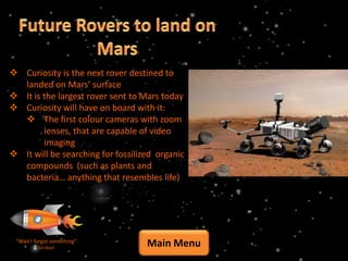  Curiosity is the next rover destined to
  landed on Mars’ surface
 It is the largest rover sent to Mars today
 Curiosity will have on board with it:
   The first colour cameras with zoom
        lenses, that are capable of video
        imaging
 It will be searching for fossilized organic
  compounds (such as plants and
  bacteria… anything that resembles life)




 “Wait I forgot something”
          Go Back
                                   Main Menu
 