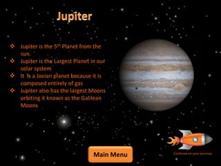  Jupiter is the 5th Planet from the
  sun.
 Jupiter is the Largest Planet in our
  solar system
 It is a Jovian planet because it is
  composed entirely of gas
 Jupiter also has the largest Moons
  orbiting it known as the Galilean
  Moons




                                 Main Menu   Continue on your journey
 