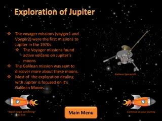  The voyager missions (voyger1 and
  Voyger2) were the first missions to
  Jupiter in the 1970s
   The Voyager missions found
       active volcano on Jupiter’s
       moons
 The Galilean mission was sent to
  discover more about these moons.
                                           Galilean Spacecraft
 Most of the exploration dealing
  with Jupiter is focused on it’s
  Galilean Moons.




“Wait I forgot something”
         Go Back
                               Main Menu              Continue on your journey
 