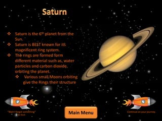  Saturn is the 6th planet from the
  Sun.
 Saturn is BEST known for its
  magnificent ring system.
 The rings are formed form
  different material such as, water
  particles and carbon dioxide,
  orbiting the planet.
   Various small Moons orbiting
       give the Rings their structure




“Wait I forgot something”
         Go Back
                                Main Menu   Continue on your journey
 