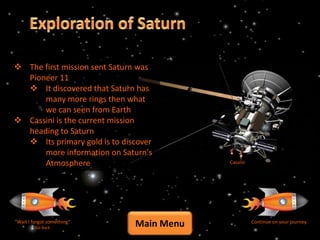  The first mission sent Saturn was
  Pioneer 11
   It discovered that Saturn has
      many more rings then what
      we can seen from Earth
 Cassini is the current mission
  heading to Saturn
   Its primary gold is to discover
      more information on Saturn's
      Atmosphere                          Cassini




“Wait I forgot something”
         Go Back
                              Main Menu             Continue on your journey
 