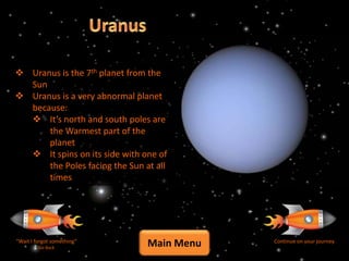  Uranus is the 7th planet from the
  Sun
 Uranus is a very abnormal planet
  because:
   It’s north and south poles are
      the Warmest part of the
      planet
   It spins on its side with one of
      the Poles facing the Sun at all
      times




“Wait I forgot something”
         Go Back
                                Main Menu   Continue on your journey
 