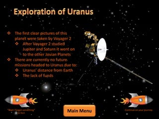  The first clear pictures of this
  planet were taken by Voyager 2
   After Voyager 2 studied
      Jupiter and Saturn it went on
      to the other Jovian Planets
 There are currently no future
  missions headed to Uranus due to:
   Uranus’ distance from Earth
   The lack of funds




“Wait I forgot something”
         Go Back
                              Main Menu   Continue on your journey
 