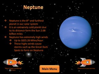  Neptune is the 8th and furthest
  planet in our solar system
 It is an extremely cold planet due
  to its distance form the Sun 2.68
  billion miles
 Neptune has extremely high winds
   Up to 1025.26 Miles/hour
   These highs winds cause
        storms such as the Great Dark
        Spots to form on Neptune




“Wait I forgot something”
         Go Back
                               Main Menu   Continue on your journey
 