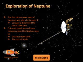 The first picture ever seen of
  Neptune was taken by Voyager 2
   Voyager 2 discovered the
      Great Dark Spot .
 Currently there are no future
  missions planed for Neptune due
  to:
   Distance from Earth
   The lack of funds




“Wait I forgot something”
         Go Back
                             Main Menu
 