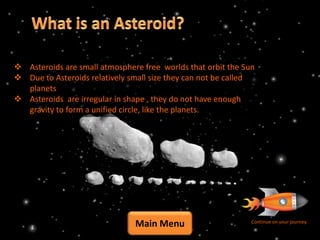  Asteroids are small atmosphere free worlds that orbit the Sun
 Due to Asteroids relatively small size they can not be called
  planets
 Asteroids are irregular in shape , they do not have enough
  gravity to form a unified circle, like the planets.




                               Main Menu                      Continue on your journey
 