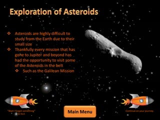  Asteroids are highly difficult to
  study from the Earth due to their
  small size
 Thankfully every mission that has
  gone to Jupiter and beyond has
  had the opportunity to visit some
  of the Asteroids in the belt
   Such as the Galilean Mission




“Wait I forgot something”
         Go Back
                               Main Menu   Continue on your journey
 