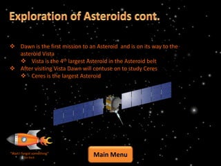  Dawn is the first mission to an Asteroid and is on its way to the
  asteroid Vista
   Vista is the 4th largest Asteroid in the Asteroid belt
 After visiting Vista Dawn will contuse on to study Ceres
   Ceres is the largest Asteroid




“Wait I forgot something”
         Go Back
                                 Main Menu
 