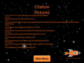 Citation
                                            Pictures
Jovian planets picture: http://aschy.kicks-ass.net/solsys/raw/misc/Jovian.jpg
Neptune:
http://www.solarviews.com/raw/nep/neptunes.jpg
Saturn
http://www.harrisburgacademy.org/computer/decade%20project/20062007/2007%20students/6th%20grade/luke/space%20web
page/Saturn.jpg
Uranus
http://nssdc.gsfc.nasa.gov/planetary/image/uranus_voy2.jpg
Jupiter
http://wallpapers-sky.com/wp-content/uploads/2011/06/Planet-Jupiter-wallpaper.jpg
Mercury
http://twittface.net/wp-content/uploads/2011/02/solar-mercury2.jpg
Venus:
http://sos.noaa.gov/images/Solar_System/venus.jpg
Mars:
http://www.parabolicarc.com/wp-content/uploads/2008/08/marsglobe2.jpg
Asteroid belt
http://www.indiana.edu/~geol105/images/gaia_chapter_2/asteroids_compare4.jpg
EVA
http://ipadwallpaper.eu/wallpapers/2/eva-wall-e.jpg




                                              Main Menu                                     Continue on your journey
 