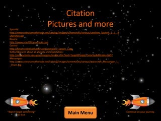 Citation
  Sputnik:
                                  Pictures and more
  http://www.celestiamotherlode.net/catalog/images/screenshots/various/satellites_Sputnik_1_1__K
  ukanotas.jpg
  Rovers:
  http://www.scientificamerican.com
  Cassini:
  http://forum.celestialmatters.org/userpix/7_cassini_1.jpg
  NASA Research about all planets and exploration:
  http://solarsystem.nasa.gov/missions/profile.cfm?Sort=Target&Target=SolarSys&MCode=JWST
  Messenger:
  http://www.celestiamotherlode.net/catalog/images/screenshots/various/spacecraft_Messenger_1_
  _Cham.jpg




“Wait I forgot something”
         Go Back
                                                    Main Menu                                      Continue on your journey
 