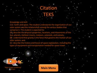 Citation
                                          TEKS
       Knowledge and skill:
       (11) Earth and space. The student understands the organization of our
       solar system and the relationships among the various bodies that
       comprise it. The student is expected to:
       (A) describe the physical properties, locations, and movements of the
       Sun, planets, Galilean moons, meteors, asteroids, and comets;
       (B) understand that gravity is the force that governs the motion of our
       solar system; and
       (C) describe the history and future of space exploration, including the
       types of equipment and transportation needed for space travel.




“Wait I forgot something”
         Go Back
                                          Main Menu
 