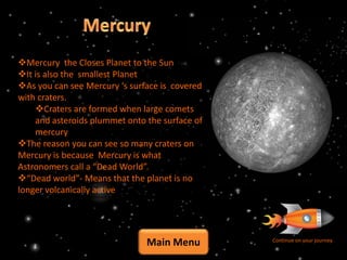 Mercury the Closes Planet to the Sun
It is also the smallest Planet
As you can see Mercury ‘s surface is covered
with craters.
    Craters are formed when large comets
    and asteroids plummet onto the surface of
    mercury
The reason you can see so many craters on
Mercury is because Mercury is what
Astronomers call a “Dead World”.
“Dead world”- Means that the planet is no
longer volcanically active




                               Main Menu        Continue on your journey
 
