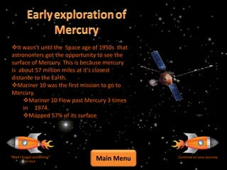 It wasn’t until the Space age of 1950s that
astronomers got the opportunity to see the
surface of Mercury. This is because mercury
is about 57 million miles at it’s closest
distance to the Earth.
Mariner 10 was the first mission to go to
Mercury.
     Mariner 10 Flew past Mercury 3 times
     in 1974.
     Mapped 57% of its surface




“Wait I forgot something”
         Go Back
                                Main Menu      Continue on your journey
 