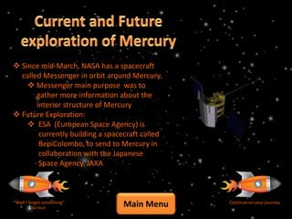  Since mid-March, NASA has a spacecraft
  called Messenger in orbit around Mercury.
     Messenger main purpose was to
       gather more information about the
       interior structure of Mercury
 Future Exploration:
     ESA (European Space Agency) is
        currently building a spacecraft called
        BepiColombo, to send to Mercury in
        collaboration with the Japanese
        Space Agency, JAXA



“Wait I forgot something”
         Go Back
                                  Main Menu      Continue on your journey
 