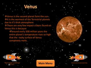 Venus is the second planet form the sun .
It is the warmest of the Terrestrial planets
due to it’s thick atmosphere.
There are very few impact craters found on
Venus this is because
    around every 500 million years the
    entire planet’s temperature rises so high
    that the rocky surface of Venus
    completely melts .




“Wait I forgot something”
         Go Back
                                Main Menu       Continue on your journey
 