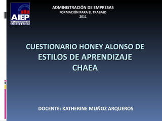 ADMINISTRACIÓN DE EMPRESAS
         FORMACIÓN PARA EL TRABAJO
                   2011




CUESTIONARIO HONEY ALONSO DE
  ESTILOS DE APRENDIZAJE
           CHAEA



  DOCENTE: KATHERINE MUÑOZ ARQUEROS
 